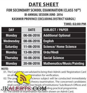 DATE SHEET FOR SECONDARY SCHOOL EXAMINATION (CLASS 10th) BI-ANNUAL SESSION JUNE-2016 KASHMIR PROVINCE (EXCLUDING DISTRICT KARGIL) TIME: 02:00 PM DAY DATE SUBJECT / PAPER Monday 06-06-2016 Additional Optional Wednesday 08-06-2016 English Saturday 11-06-2016 Science/ Home Science Monday 13-06-2016 Urdu/Hindi Thursday 16-06-2016 Social Science Monday 20-06-2016 Mathematics/Music/Painting NOTE: I. The Candidates are advised to bring their Admit card/ Registration Card on all days of the examination for verification. II. The practical test in Science subject will be conducted immediately after termination of theory examination. The concerned candidates shall contact respective Heads of Institutions/ Sub/Branch Offices and Head Office Bernina, Srinagar regarding practical programme. III. The centre of examination has been shown on Admit Card.